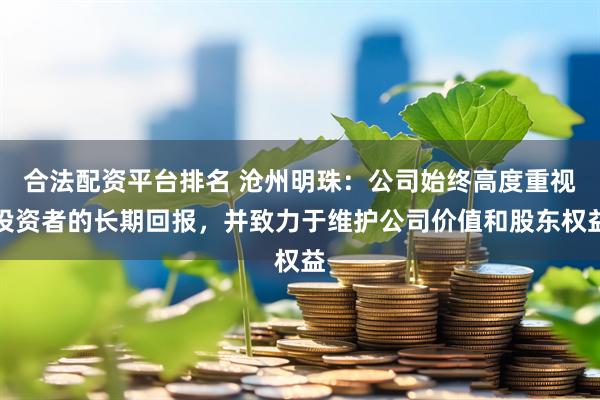 合法配资平台排名 沧州明珠：公司始终高度重视投资者的长期回报，并致力于维护公司价值和股东权益