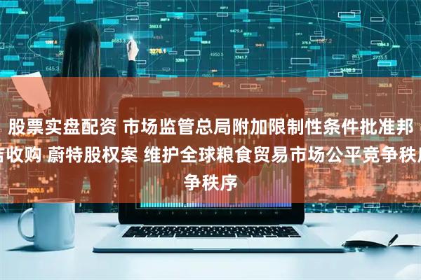 股票实盘配资 市场监管总局附加限制性条件批准邦吉收购 蔚特股权案 维护全球粮食贸易市场公平竞争秩序