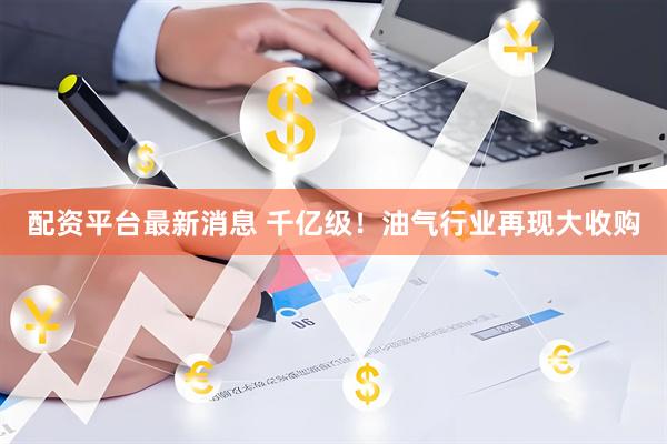 配资平台最新消息 千亿级！油气行业再现大收购
