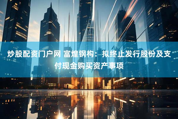 炒股配资门户网 富煌钢构：拟终止发行股份及支付现金购买资产事项