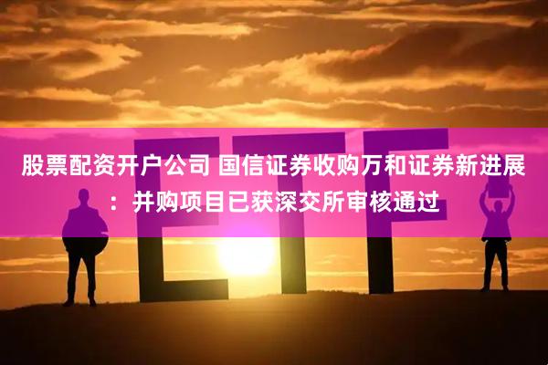 股票配资开户公司 国信证券收购万和证券新进展：并购项目已获深交所审核通过