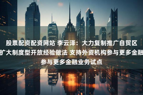 股票配资配资网站 李云泽：大力复制推广自贸区、自贸港扩大制度型开放经验做法 支持外资机构参与更多金融业务试点