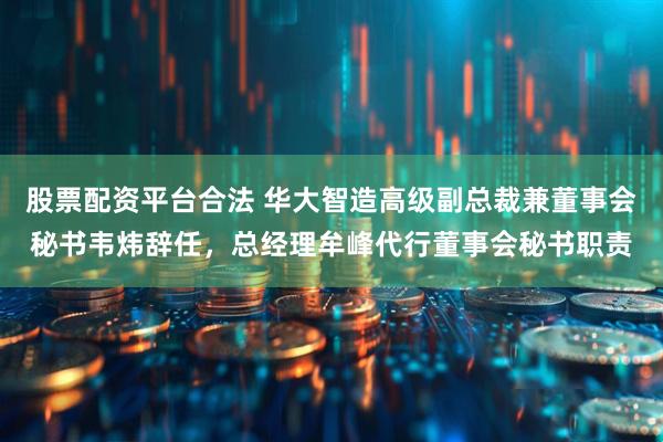 股票配资平台合法 华大智造高级副总裁兼董事会秘书韦炜辞任，总经理牟峰代行董事会秘书职责