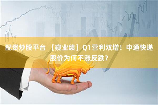 配资炒股平台 【窥业绩】Q1营利双增！中通快递股价为何不涨反跌？