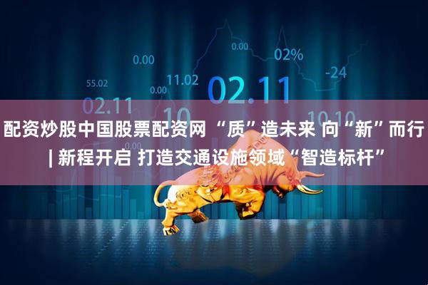 配资炒股中国股票配资网 “质”造未来 向“新”而行 | 新程开启 打造交通设施领域“智造标杆”