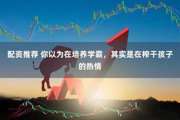 配资推荐 你以为在培养学霸，其实是在榨干孩子的热情
