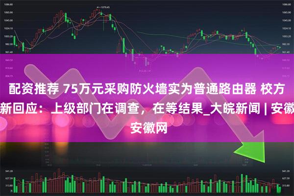 配资推荐 75万元采购防火墙实为普通路由器 校方最新回应：上级部门在调查，在等结果_大皖新闻 | 安徽网