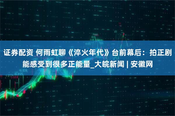证券配资 何雨虹聊《淬火年代》台前幕后：拍正剧能感受到很多正能量_大皖新闻 | 安徽网