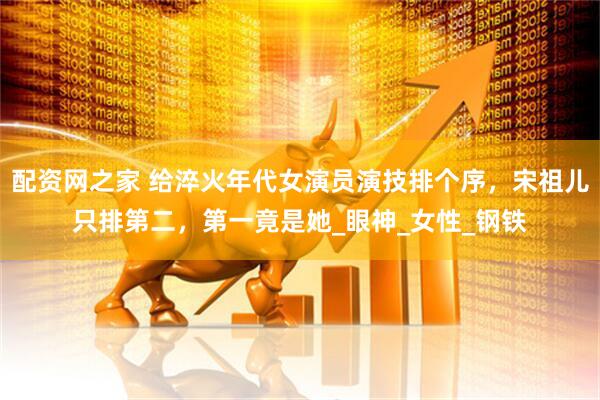 配资网之家 给淬火年代女演员演技排个序，宋祖儿只排第二，第一竟是她_眼神_女性_钢铁