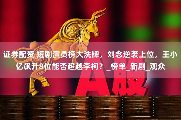证券配资 短剧演员榜大洗牌，刘念逆袭上位，王小亿飙升8位能否超越李柯？_榜单_新剧_观众