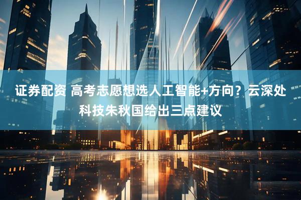 证券配资 高考志愿想选人工智能+方向？云深处科技朱秋国给出三点建议