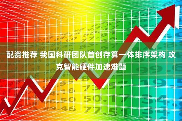 配资推荐 我国科研团队首创存算一体排序架构 攻克智能硬件加速难题