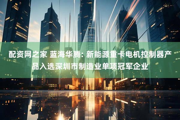 配资网之家 蓝海华腾: 新能源重卡电机控制器产品入选深圳市制造业单项冠军企业