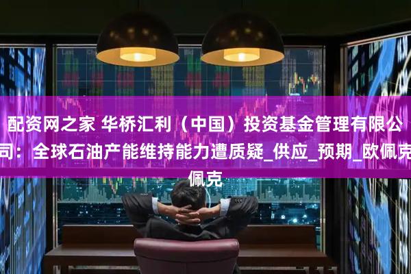 配资网之家 华桥汇利（中国）投资基金管理有限公司：全球石油产能维持能力遭质疑_供应_预期_欧佩克