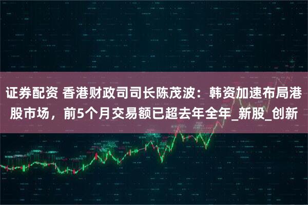 证券配资 香港财政司司长陈茂波：韩资加速布局港股市场，前5个月交易额已超去年全年_新股_创新