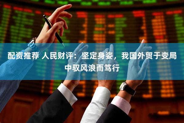 配资推荐 人民财评：坚定身姿，我国外贸于变局中驭风浪而笃行