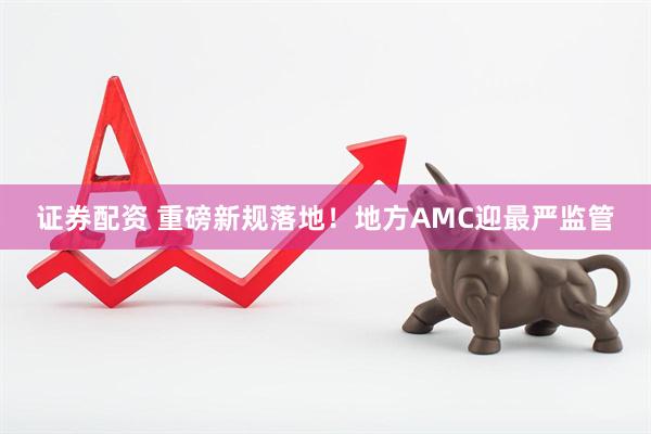 证券配资 重磅新规落地！地方AMC迎最严监管