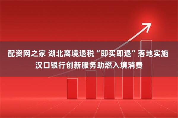 配资网之家 湖北离境退税“即买即退”落地实施 汉口银行创新服务助燃入境消费