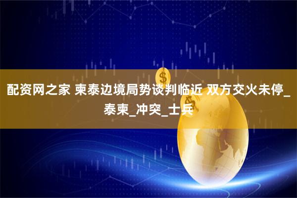 配资网之家 柬泰边境局势谈判临近 双方交火未停_泰柬_冲突_士兵