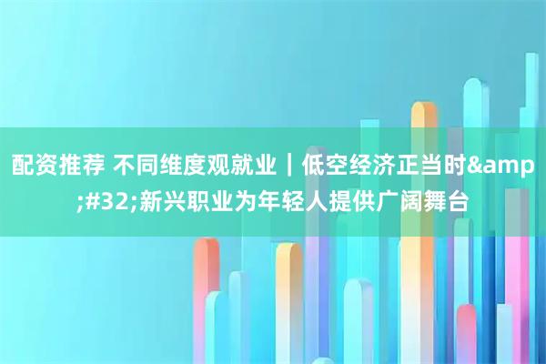配资推荐 不同维度观就业｜低空经济正当时&#32;新兴职业为年轻人提供广阔舞台