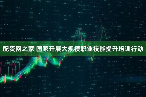 配资网之家 国家开展大规模职业技能提升培训行动