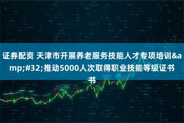证券配资 天津市开展养老服务技能人才专项培训&#32;推动5000人次取得职业技能等级证书