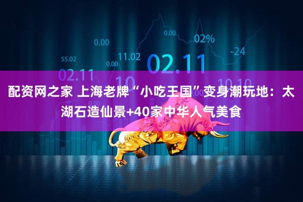 配资网之家 上海老牌“小吃王国”变身潮玩地：太湖石造仙景+40家中华人气美食