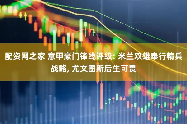 配资网之家 意甲豪门锋线评级: 米兰双雄奉行精兵战略, 尤文图斯后生可畏