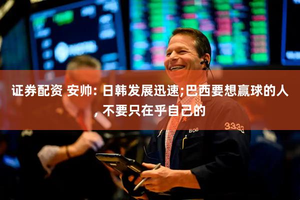证券配资 安帅: 日韩发展迅速;巴西要想赢球的人, 不要只在乎自己的