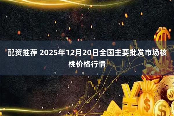 配资推荐 2025年12月20日全国主要批发市场核桃价格行情